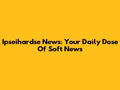 Ipseihardse News: Your Daily Dose Of Soft News
