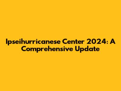 Ipseihurricanese Center 2024: A Comprehensive Update