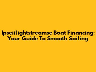 Ipseiilightstreamse Boat Financing: Your Guide To Smooth Sailing
