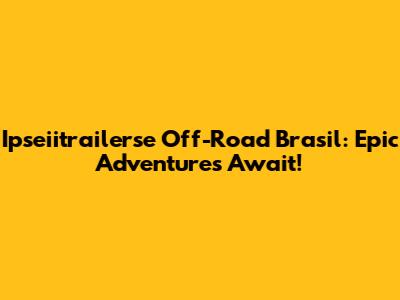 Ipseiitrailerse Off-Road Brasil: Epic Adventures Await!