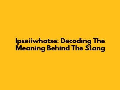 Ipseiiwhatse: Decoding The Meaning Behind The Slang