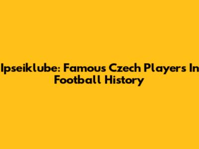 Ipseiklube: Famous Czech Players In Football History