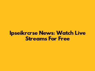 Ipseikrcrse News: Watch Live Streams For Free