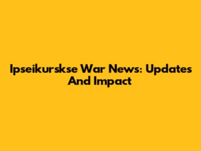 Ipseikurskse War News: Updates And Impact