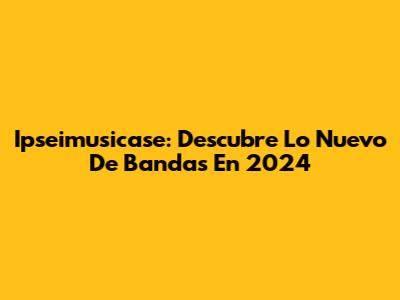 Ipseimusicase: Descubre Lo Nuevo De Bandas En 2024