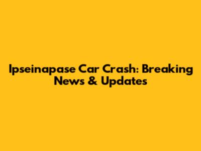 Ipseinapase Car Crash: Breaking News & Updates