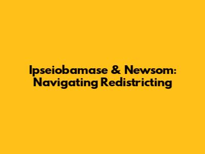 Ipseiobamase & Newsom: Navigating Redistricting