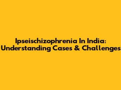 Ipseischizophrenia In India: Understanding Cases & Challenges