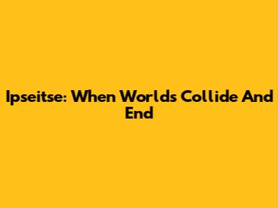 Ipseitse: When Worlds Collide And End