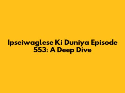 Ipseiwaglese Ki Duniya Episode 553: A Deep Dive
