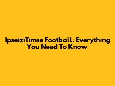 IpseiziTimse Football: Everything You Need To Know
