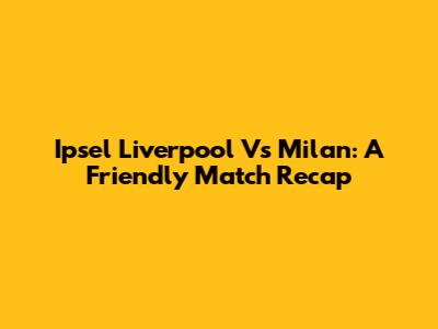 Ipsel Liverpool Vs Milan: A Friendly Match Recap