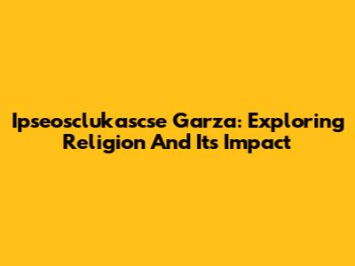 Ipseosclukascse Garza: Exploring Religion And Its Impact