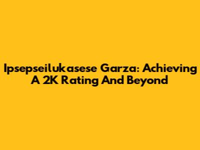 Ipsepseilukasese Garza: Achieving A 2K Rating And Beyond