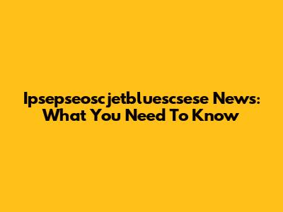 Ipsepseoscjetbluescsese News: What You Need To Know