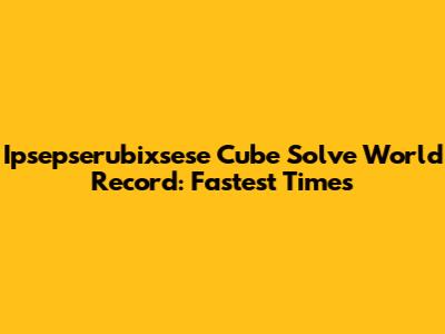 Ipsepserubixsese Cube Solve World Record: Fastest Times