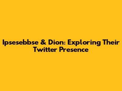Ipsesebbse & Dion: Exploring Their Twitter Presence