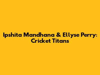 Ipshita Mandhana & Ellyse Perry: Cricket Titans