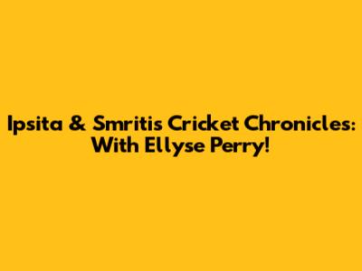 Ipsita & Smriti's Cricket Chronicles: With Ellyse Perry!