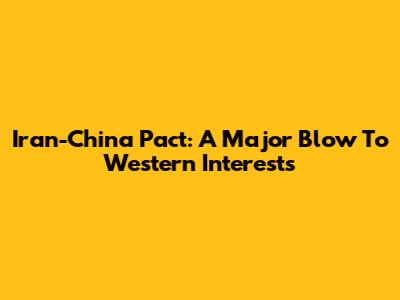 Iran-China Pact: A Major Blow To Western Interests