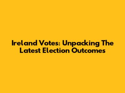 Ireland Votes: Unpacking The Latest Election Outcomes
