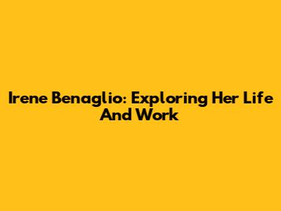 Irene Benaglio: Exploring Her Life And Work