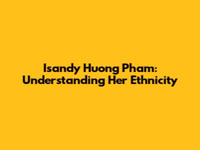 Isandy Huong Pham: Understanding Her Ethnicity