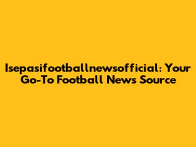 Isepasifootballnewsofficial: Your Go-To Football News Source