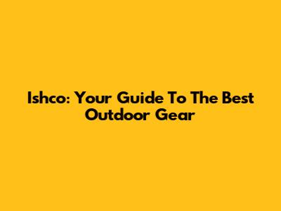 Ishco: Your Guide To The Best Outdoor Gear