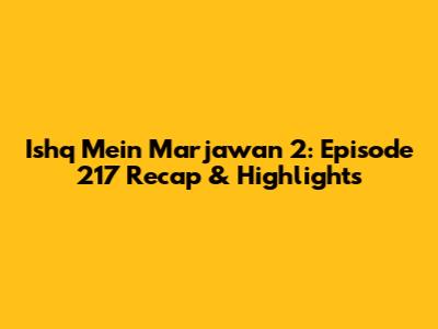 Ishq Mein Marjawan 2: Episode 217 Recap & Highlights
