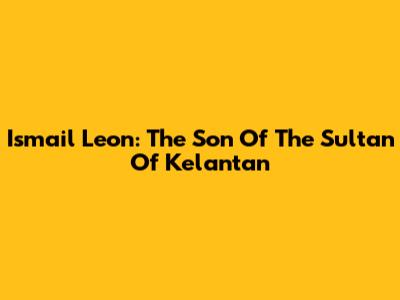 Ismail Leon: The Son Of The Sultan Of Kelantan
