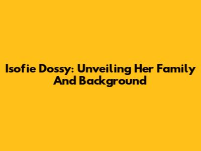 Isofie Dossy: Unveiling Her Family And Background