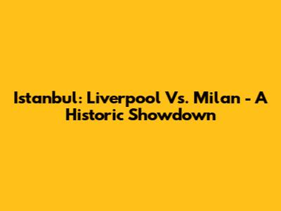 Istanbul: Liverpool Vs. Milan - A Historic Showdown