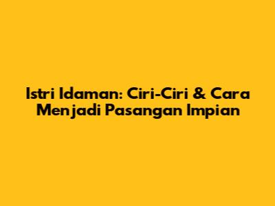 Istri Idaman: Ciri-Ciri & Cara Menjadi Pasangan Impian