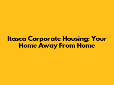 Itasca Corporate Housing: Your Home Away From Home
