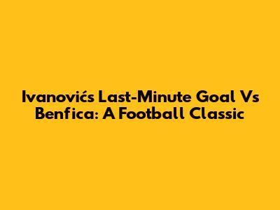 Ivanović's Last-Minute Goal Vs Benfica: A Football Classic