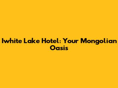 Iwhite Lake Hotel: Your Mongolian Oasis