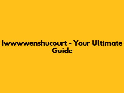 Iwwwwenshucourt - Your Ultimate Guide