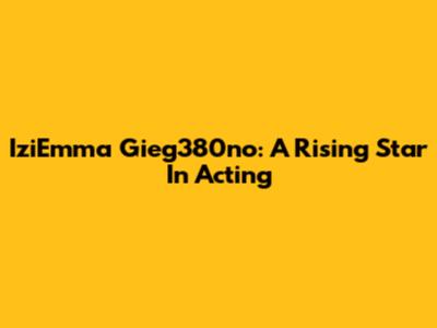 IziEmma Gieg380no: A Rising Star In Acting