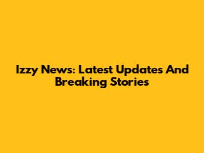 Izzy News: Latest Updates And Breaking Stories