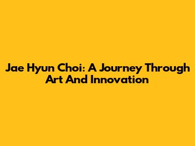 Jae Hyun Choi: A Journey Through Art And Innovation
