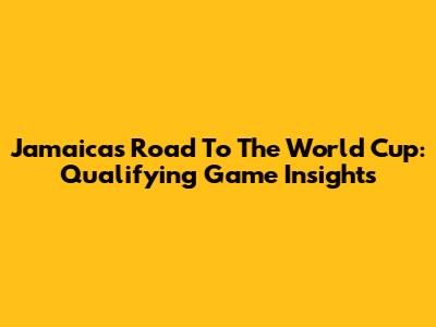 Jamaica's Road To The World Cup: Qualifying Game Insights