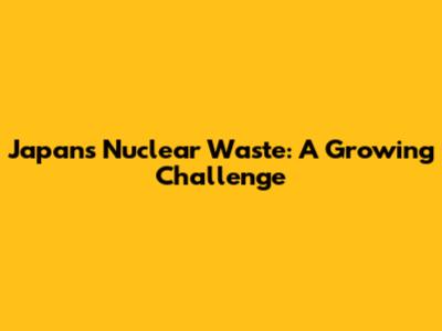 Japan's Nuclear Waste: A Growing Challenge