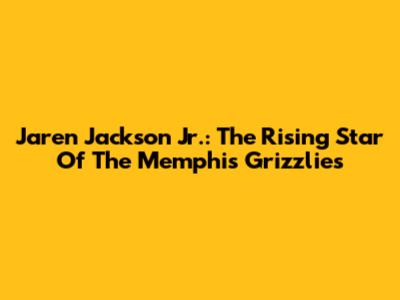 Jaren Jackson Jr.: The Rising Star Of The Memphis Grizzlies