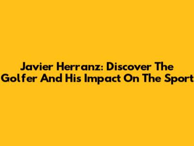 Javier Herranz: Discover The Golfer And His Impact On The Sport