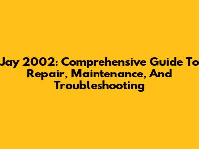 Jay 2002: Comprehensive Guide To Repair, Maintenance, And Troubleshooting