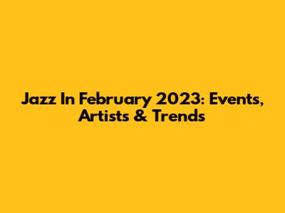 Jazz In February 2023: Events, Artists & Trends