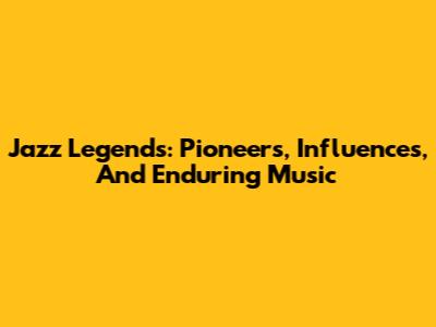 Jazz Legends: Pioneers, Influences, And Enduring Music