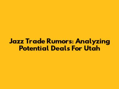 Jazz Trade Rumors: Analyzing Potential Deals For Utah