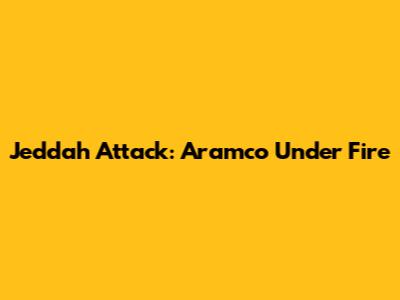 Jeddah Attack: Aramco Under Fire